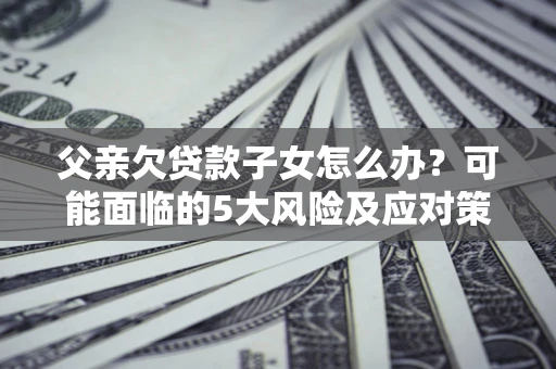 济南父亲欠贷款子女怎么办？可能面临的5大风险及应对策略