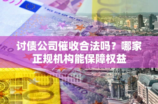 济南讨债公司催收合法吗？哪家正规机构能保障权益