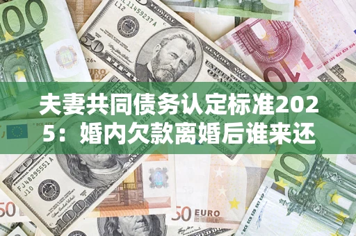 济南夫妻共同债务认定标准2025：婚内欠款离婚后谁来还？