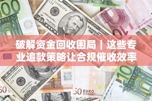 济南破解资金回收困局｜这些专业追款策略让合规催收效率翻倍