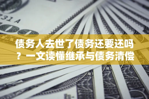 济南债务人去世了债务还要还吗？一文读懂继承与债务清偿