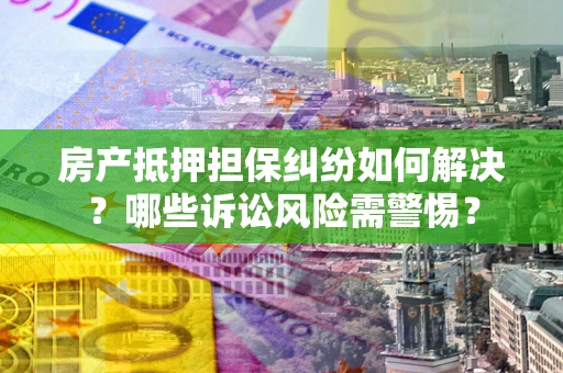 济南房产抵押担保纠纷如何解决？哪些诉讼风险需警惕？